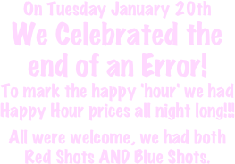 On Tuesday January 20th 
We Celebrated the end of an Error!
To mark the happy 'hour' we had Happy Hour prices all night long!!!

All were welcome, we had both Red Shots AND Blue Shots. 